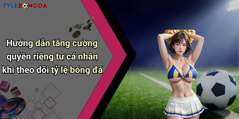 Hướng dẫn tăng cường quyền riêng tư cá nhân khi theo dõi tỷ lệ bóng đá