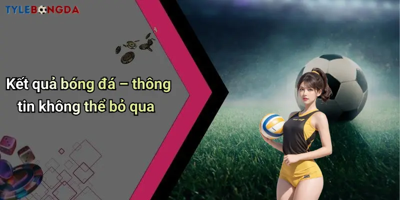 Kết quả bóng đá – thông tin không thể bỏ qua