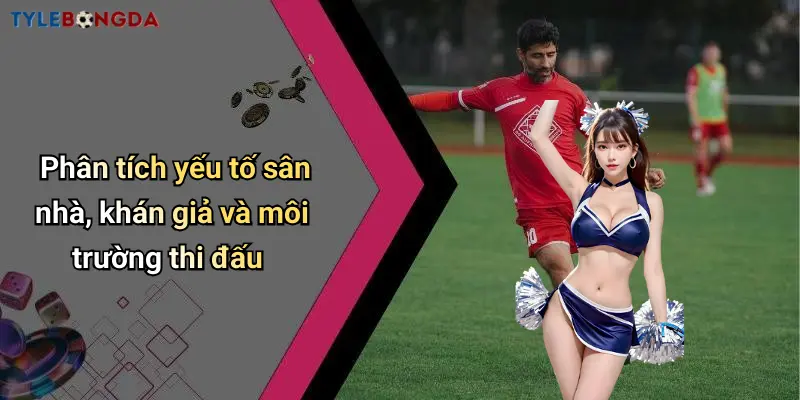 Phân tích yếu tố sân nhà, khán giả và môi trường thi đấu